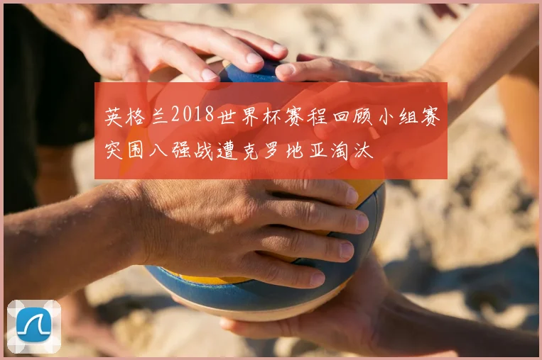 英格兰2018世界杯赛程回顾小组赛突围八强战遭克罗地亚淘汰