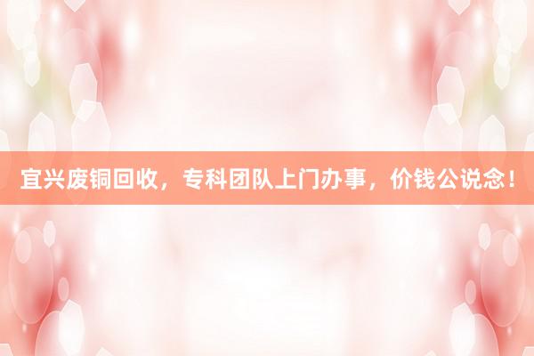 宜兴废铜回收，专科团队上门办事，价钱公说念！