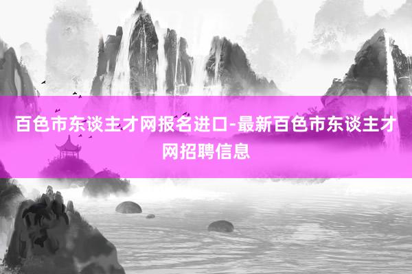 百色市东谈主才网报名进口-最新百色市东谈主才网招聘信息