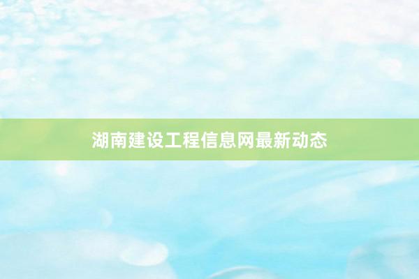 湖南建设工程信息网最新动态