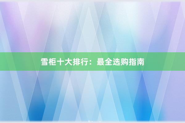 雪柜十大排行：最全选购指南
