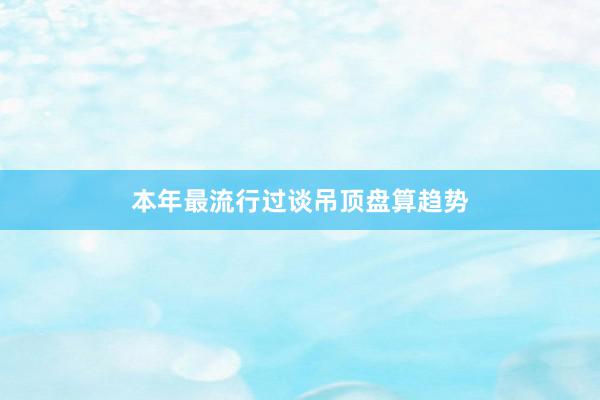 本年最流行过谈吊顶盘算趋势