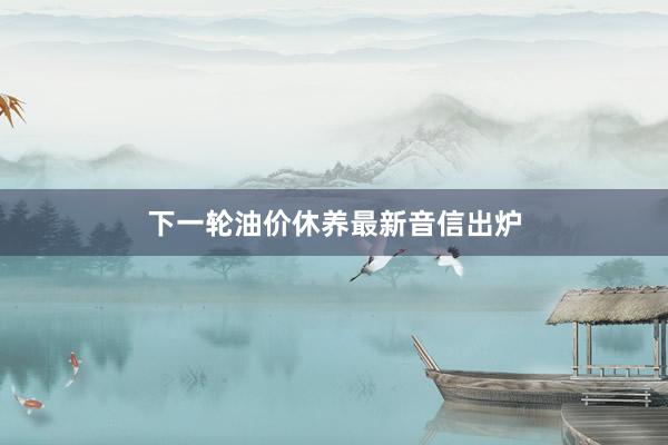 下一轮油价休养最新音信出炉