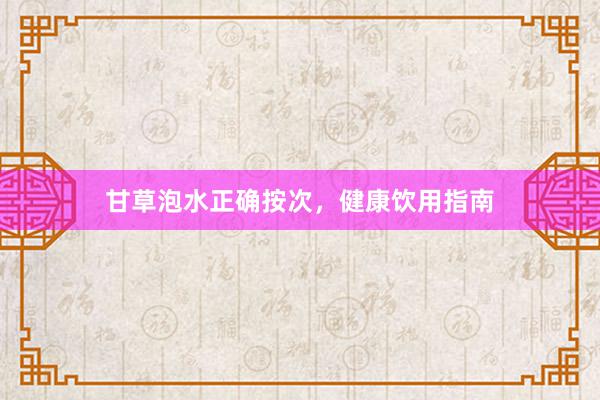 甘草泡水正确按次，健康饮用指南