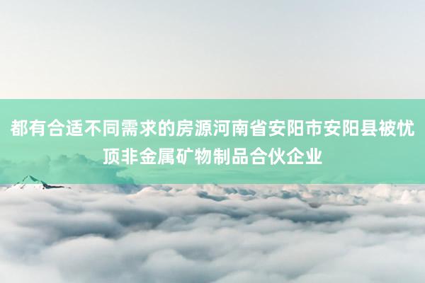 都有合适不同需求的房源河南省安阳市安阳县被忧顶非金属矿物制品合伙企业
