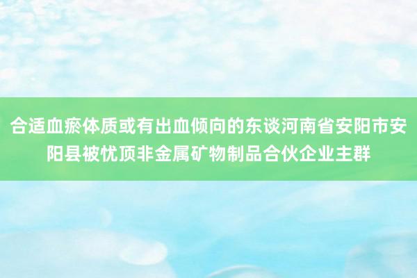 合适血瘀体质或有出血倾向的东谈河南省安阳市安阳县被忧顶非金属矿物制品合伙企业主群