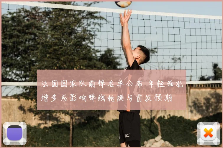 法国国家队前锋名单公布 年轻面孔增多或影响锋线轮换与首发预期