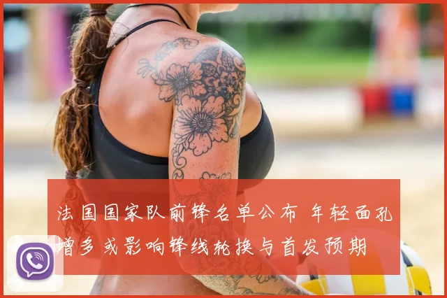 法国国家队前锋名单公布 年轻面孔增多或影响锋线轮换与首发预期