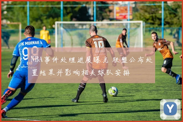 NBA事件处理进展曝光 联盟公布处置结果并影响相关球队安排