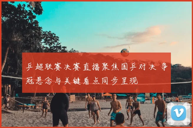 乒超联赛决赛直播聚焦国乒对决 争冠悬念与关键看点同步呈现
