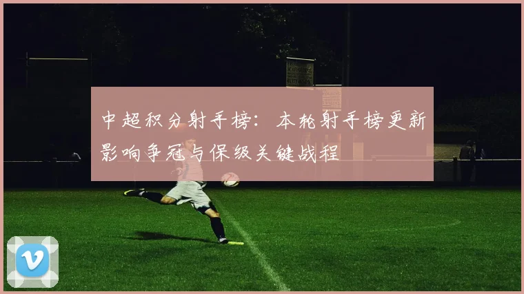 中超积分射手榜:本轮射手榜更新影响争冠与保级关键战程