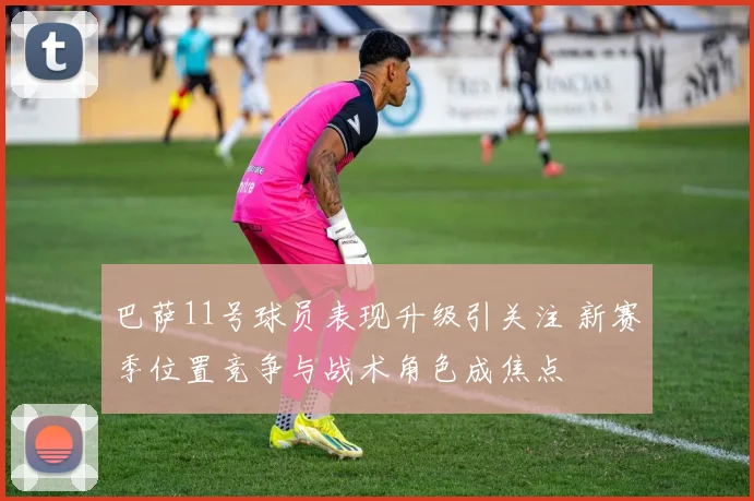巴萨11号球员表现升级引关注 新赛季位置竞争与战术角色成焦点
