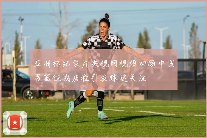 亚洲杯纪录片央视网视频回顾中国男篮征战历程引发球迷关注