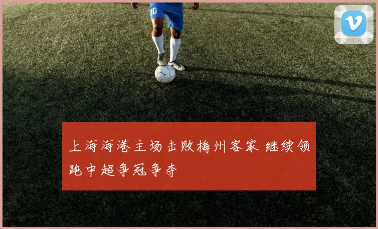 上海海港主场击败梅州客家 继续领跑中超争冠争夺