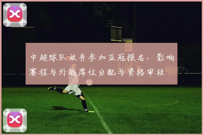 中超球队放弃参加亚冠报名，影响赛程与外战席位分配与资格审核