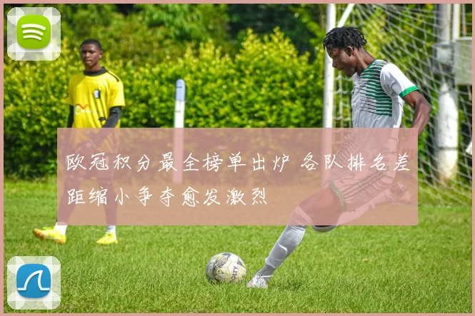 欧冠积分最全榜单出炉 各队排名差距缩小争夺愈发激烈