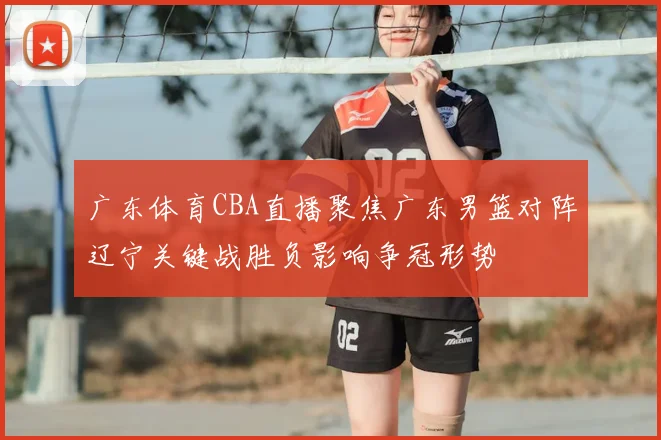 广东体育CBA直播聚焦广东男篮对阵辽宁关键战胜负影响争冠形势