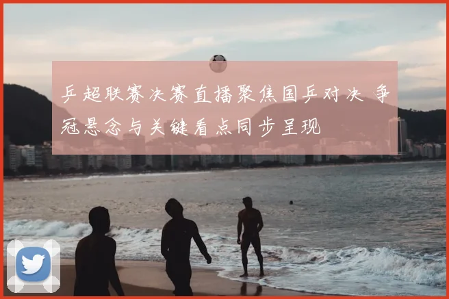 乒超联赛决赛直播聚焦国乒对决 争冠悬念与关键看点同步呈现