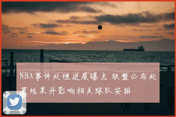NBA事件处理进展曝光 联盟公布处置结果并影响相关球队安排