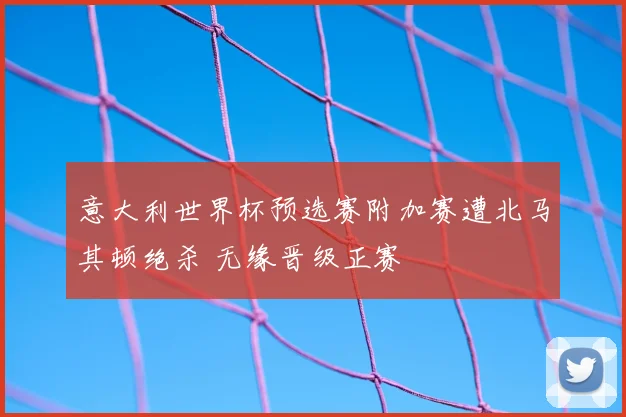 意大利世界杯预选赛附加赛遭北马其顿绝杀 无缘晋级正赛