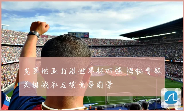 克罗地亚打进世界杯四强 揭秘晋级关键战和后续竞争前景