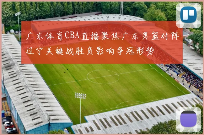 广东体育CBA直播聚焦广东男篮对阵辽宁关键战胜负影响争冠形势