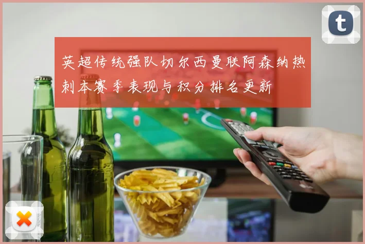 英超传统强队切尔西曼联阿森纳热刺本赛季表现与积分排名更新