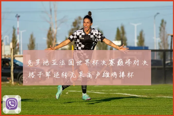 克罗地亚法国世界杯决赛巅峰对决 格子军逆转无果高卢雄鸡捧杯