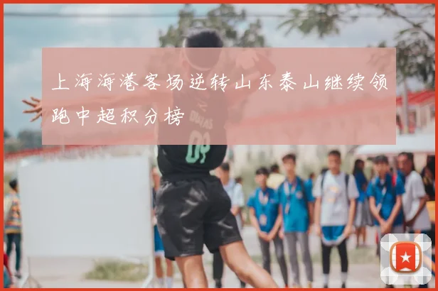 上海海港客场逆转山东泰山继续领跑中超积分榜