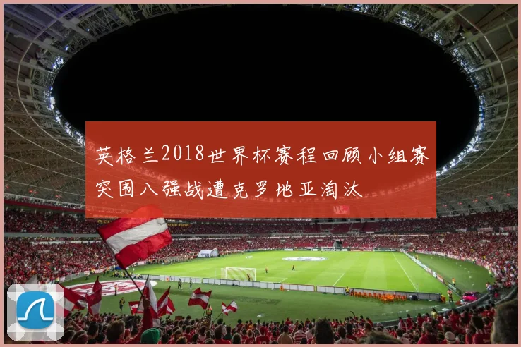 英格兰2018世界杯赛程回顾小组赛突围八强战遭克罗地亚淘汰